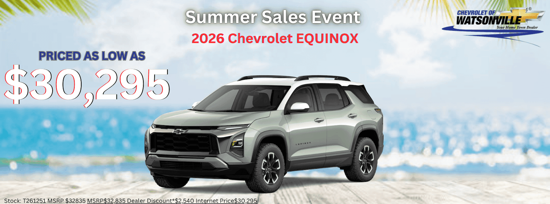 Summer Sales Event 2026 Chevrolet EQUINOX CHEVROLET OF WATSONVILLE Your Home Town Dealer PRICED AS LOW AS $30,295 Stock: T261251 MSRP $32835 MSRP$32.835 Dealer Discount*$2.540 Internet PriceS30.295