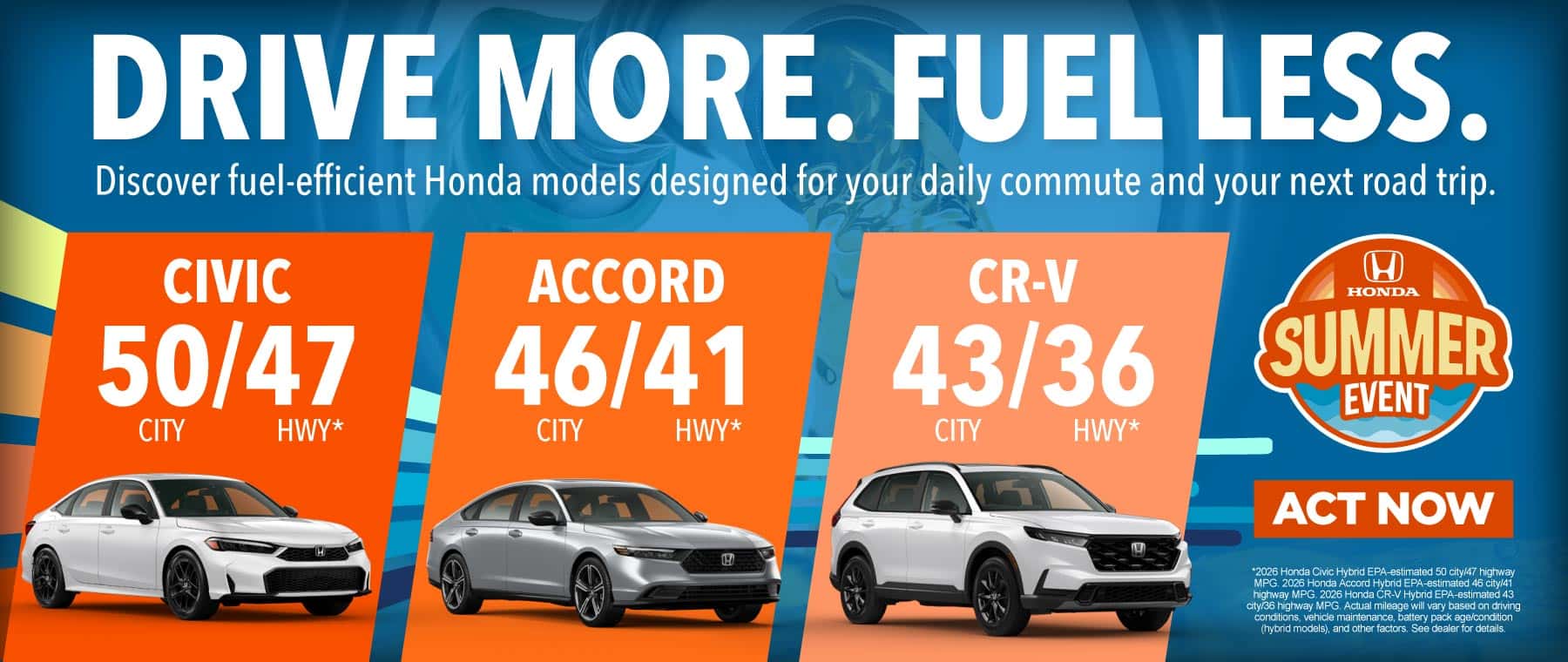 DRIVE MORE. FUEL LESS. "Discover fuel-efficient Honda models designed for your daily commute and your next road trip. Civic - 50 city / 47 hwy* Accord - 46 city / 41 hwy* CR-V - 43 city / 36 hwy*"